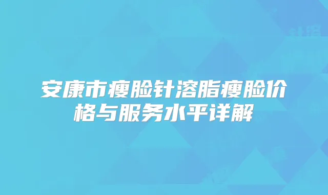 安康市瘦脸针溶脂瘦脸价格与服务水平详解
