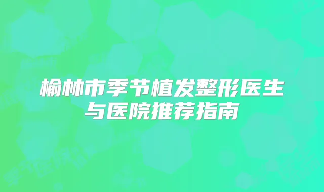 榆林市季节植发整形医生与医院推荐指南