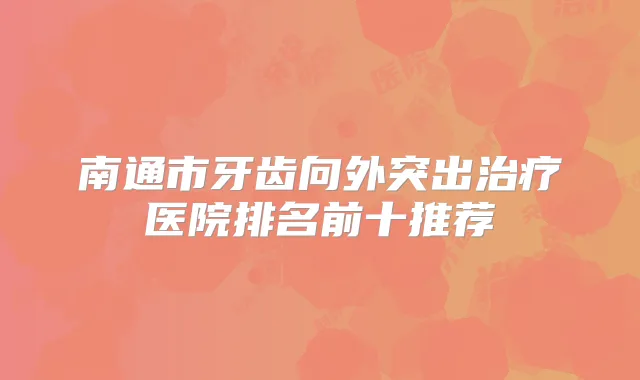 南通市牙齿向外突出医院排名前十推荐