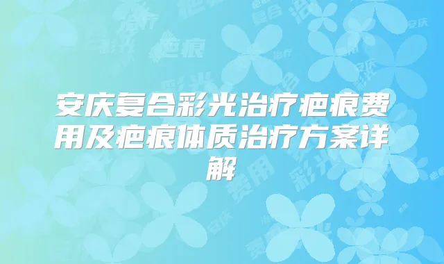 安庆复合彩光疤痕费用及疤痕体质方案详解