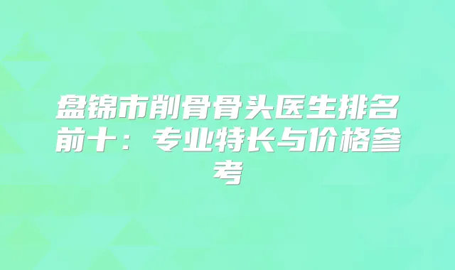 盘锦市削骨骨头医生排名前十：专业特长与价格参考
