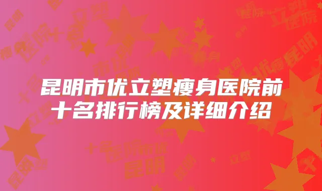 昆明市优立塑瘦身医院前十名排行榜及详细介绍