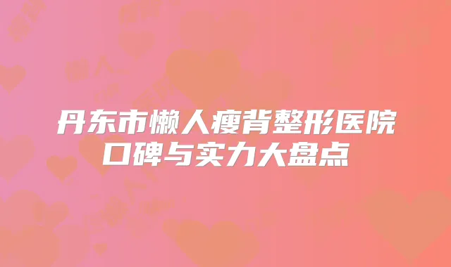 丹东市懒人瘦背整形医院口碑与实力大盘点