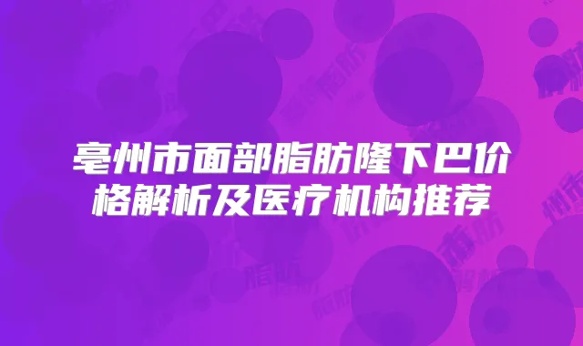 亳州市面部脂肪隆下巴价格解析及医疗机构推荐