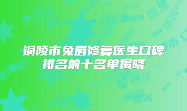 铜陵市兔唇修复医生口碑排名前十名单揭晓