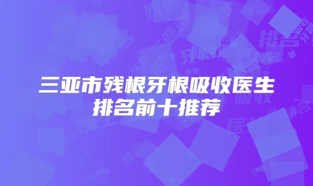 三亚市残根牙根吸收医生排名前十推荐