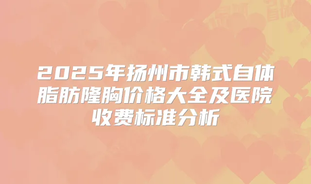 2025年扬州市韩式自体脂肪隆胸价格大全及医院收费标准分析
