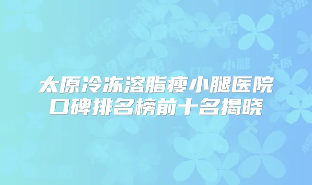 太原冷冻溶脂瘦小腿医院口碑排名榜前十名揭晓