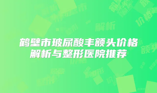 鹤壁市玻尿酸丰额头价格解析与整形医院推荐