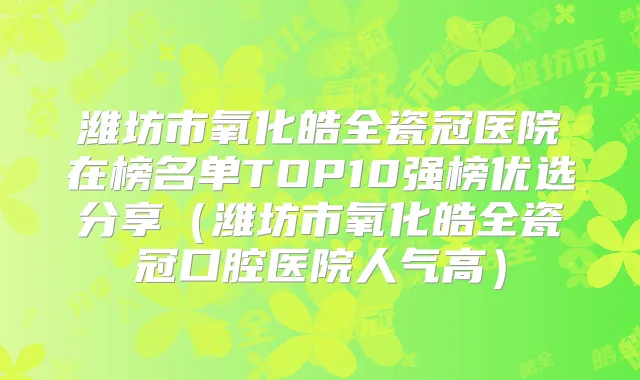 潍坊市氧化皓全瓷冠医院在榜名单TOP10强榜优选分享（潍坊市氧化皓全瓷冠口腔医院人气高）