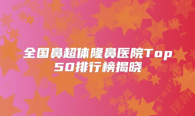 全国鼻超体隆鼻医院Top50排行榜揭晓