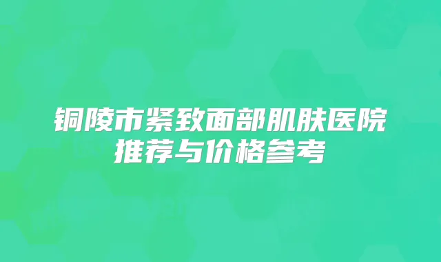 铜陵市紧致面部肌肤医院推荐与价格参考