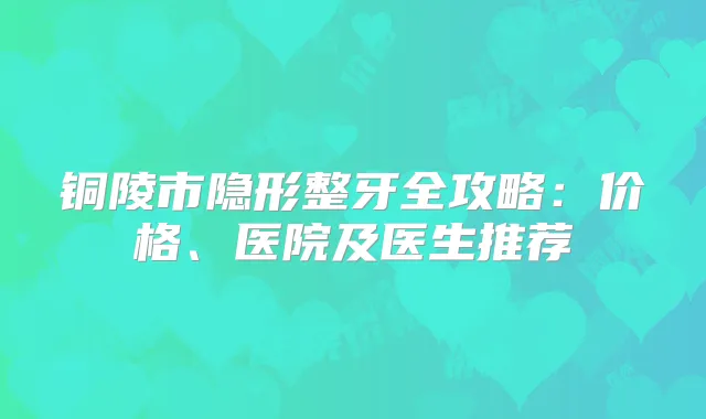 铜陵市隐形整牙全攻略：价格、医院及医生推荐