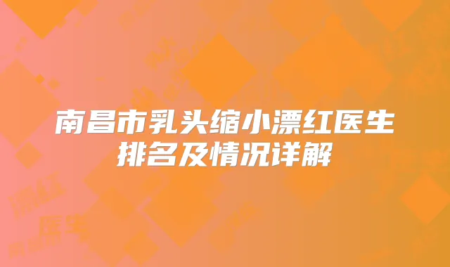 南昌市乳头缩小漂红医生排名及情况详解