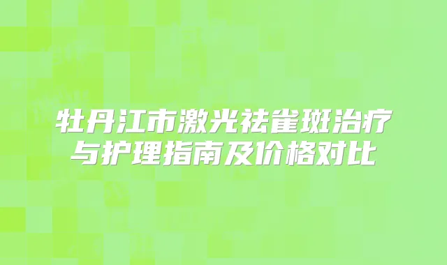 牡丹江市激光祛雀斑与护理指南及价格对比