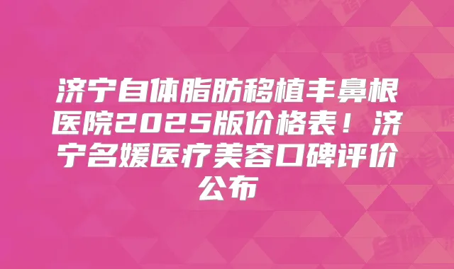 济宁自体脂肪移植丰鼻根医院2025版价格表！济宁名媛医疗美容口碑评价公布