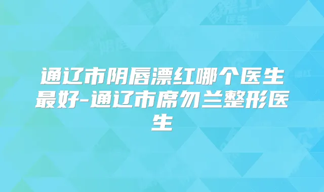 通辽市阴唇漂红哪个医生好-通辽市席勿兰整形医生