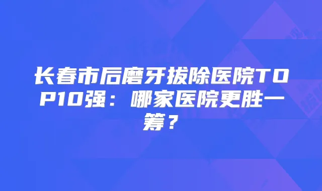 长春市后磨牙拔除医院TOP10强：哪家医院更胜一筹？