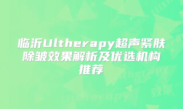 临沂Ultherapy超声紧肤除皱效果解析及优选机构推荐