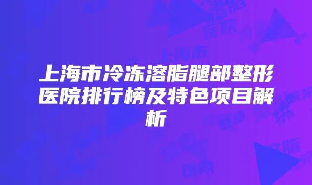 上海市冷冻溶脂腿部整形医院排行榜及特色项目解析