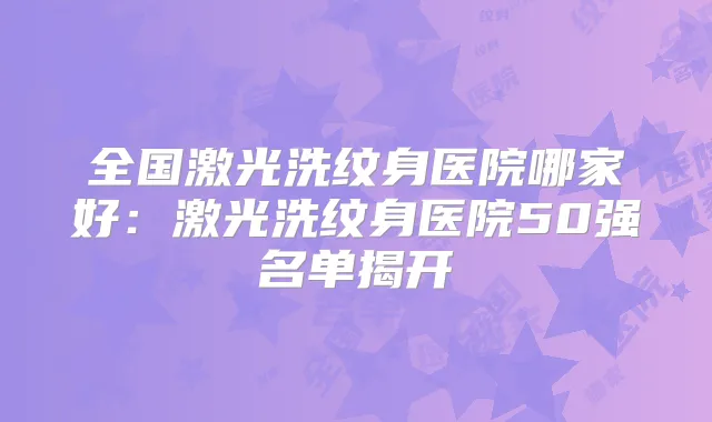 全国激光洗纹身医院哪家好：激光洗纹身医院50强名单揭开