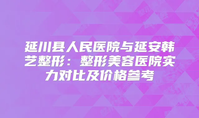 延川县人民医院与延安韩艺整形：整形美容医院实力对比及价格参考