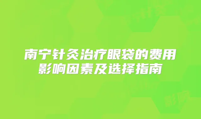 南宁针灸眼袋的费用影响因素及选择指南