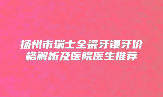 扬州市瑞士全瓷牙镶牙价格解析及医院医生推荐