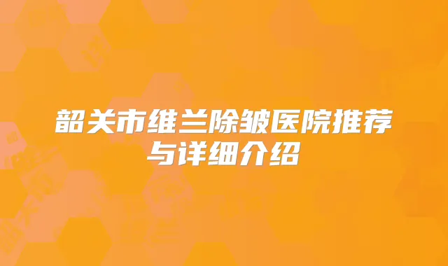 韶关市维兰除皱医院推荐与详细介绍