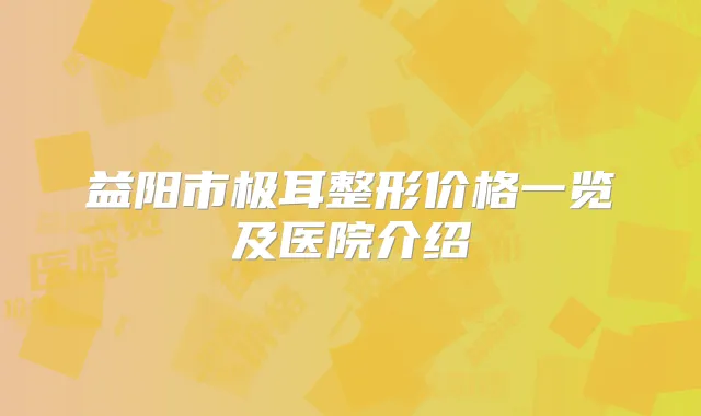 益阳市极耳整形价格一览及医院介绍