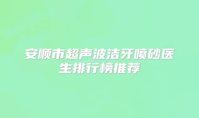 安顺市超声波洁牙喷砂医生排行榜推荐