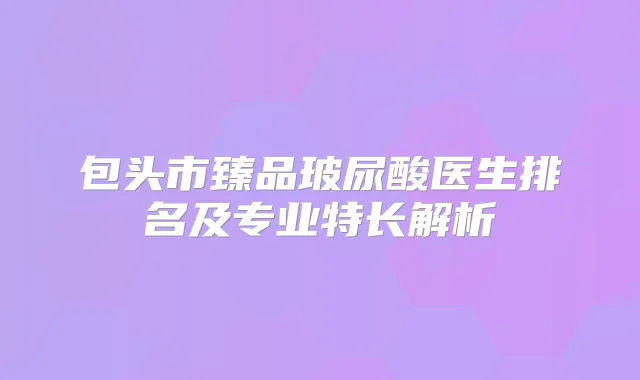 包头市臻品玻尿酸医生排名及专业特长解析