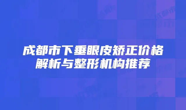 成都市下垂眼皮矫正价格解析与整形机构推荐