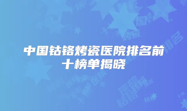 中国钴铬烤瓷医院排名前十榜单揭晓