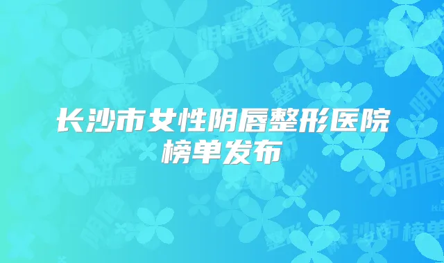 长沙市女性阴唇整形医院榜单发布