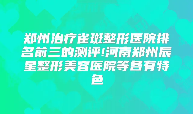 郑州雀斑整形医院排名前三的测评!河南郑州辰星整形美容医院等各有特色