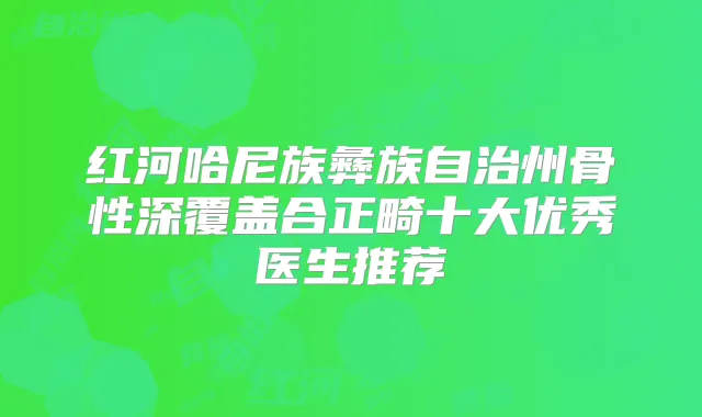 红河哈尼族彝族自治州骨性深覆盖合正畸十大优秀医生推荐