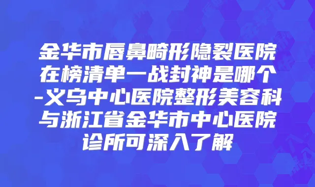 金华市唇鼻畸形隐裂医院在榜清单一战封神是哪个-义乌中心医院整形美容科与浙江省金华市中心医院诊所可深入了解