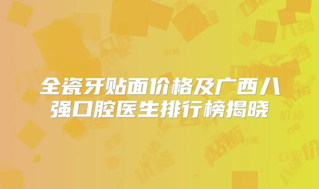 全瓷牙贴面价格及广西八强口腔医生排行榜揭晓