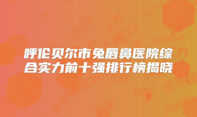 呼伦贝尔市兔唇鼻医院综合实力前十强排行榜揭晓
