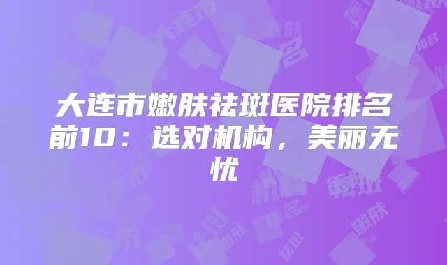 大连市嫩肤祛斑医院排名前10:选对机构,美丽无忧