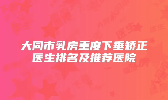 大同市乳房重度下垂矫正医生排名及推荐医院