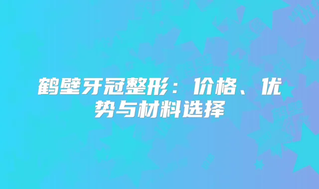 鹤壁牙冠整形：价格、优势与材料选择