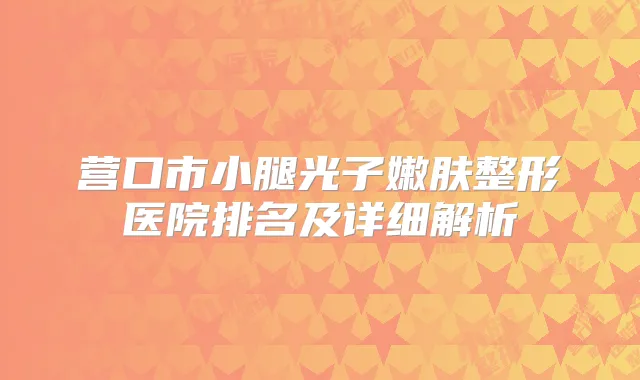 营口市小腿光子嫩肤整形医院排名及详细解析