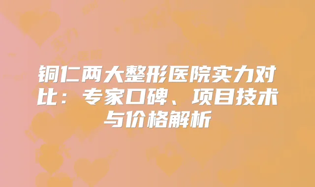 铜仁两大整形医院实力对比:专家口碑、项目技术与价格解析