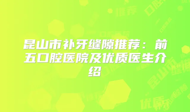 昆山市补牙缝隙推荐:前五口腔医院及优质医生介绍