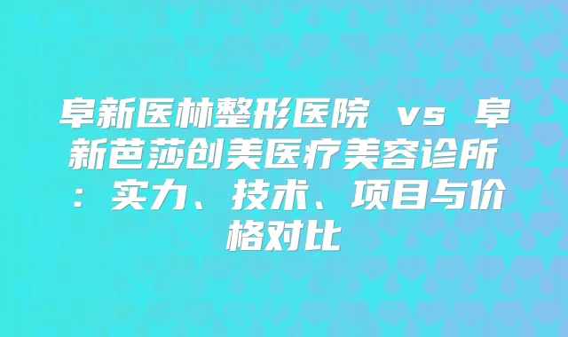 阜新医林整形医院 vs 阜新芭莎创美医疗美容诊所：实力、技术、项目与价格对比