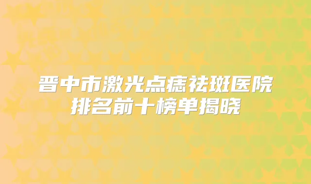 晋中市激光点痣祛斑医院排名前十榜单揭晓