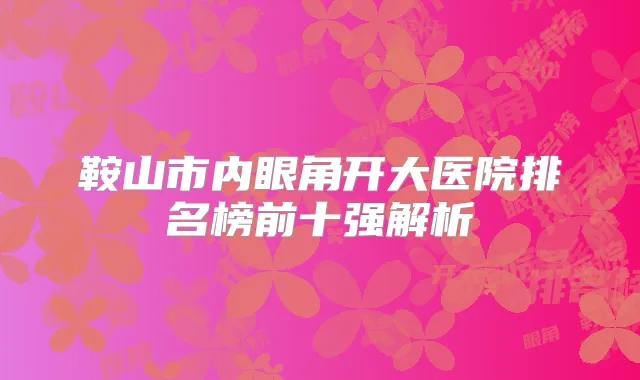 鞍山市内眼角开大医院排名榜前十强解析