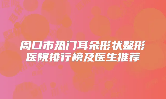 周口市热门耳朵形状整形医院排行榜及医生推荐